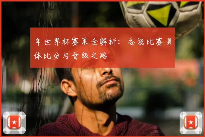 年世界杯赛果全解析：各场比赛具体比分与晋级之路
