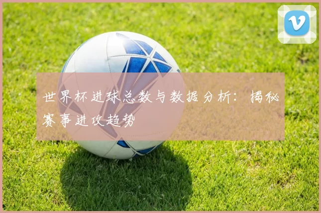 世界杯进球总数与数据分析:揭秘赛事进攻趋势
