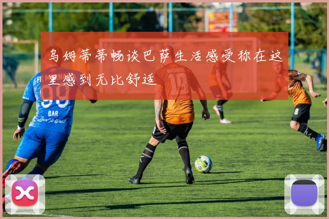 乌姆蒂蒂畅谈巴萨生活感受称在这里感到无比舒适