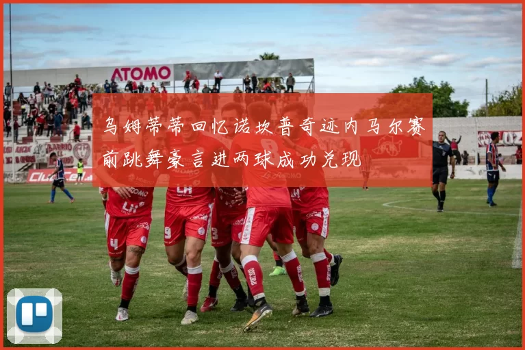 乌姆蒂蒂回忆诺坎普奇迹内马尔赛前跳舞豪言进两球成功兑现