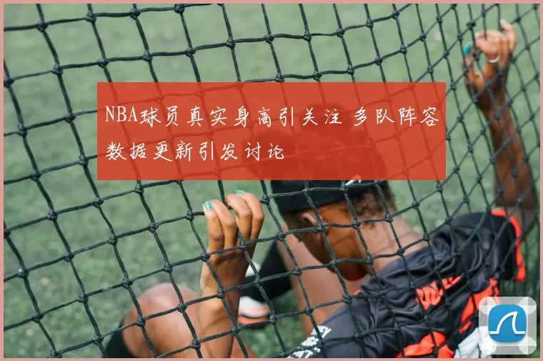 NBA球员真实身高引关注 多队阵容数据更新引发讨论