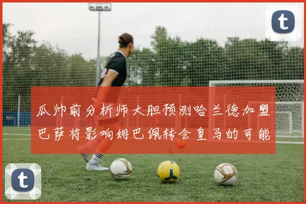 瓜帅前分析师大胆预测哈兰德加盟巴萨将影响姆巴佩转会皇马的可能性