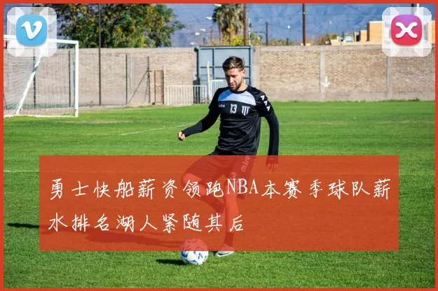 勇士快船薪资领跑NBA本赛季球队薪水排名湖人紧随其后