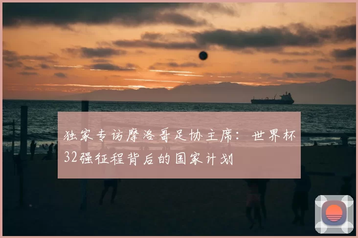 独家专访摩洛哥足协主席:世界杯32强征程背后的国家计划