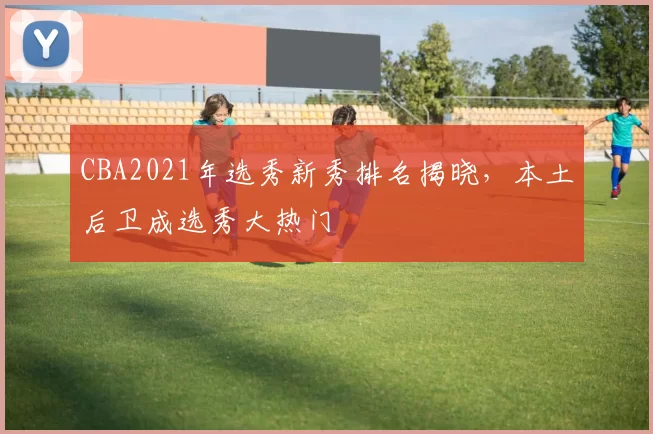 CBA2021年选秀新秀排名揭晓,本土后卫成选秀大热门