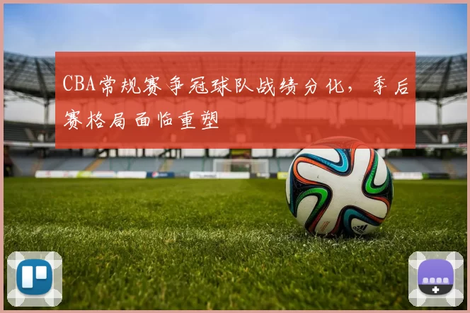 CBA常规赛争冠球队战绩分化,季后赛格局面临重塑