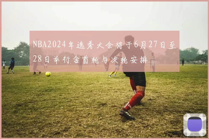 NBA2024年选秀大会将于6月27日至28日举行含首轮与次轮安排