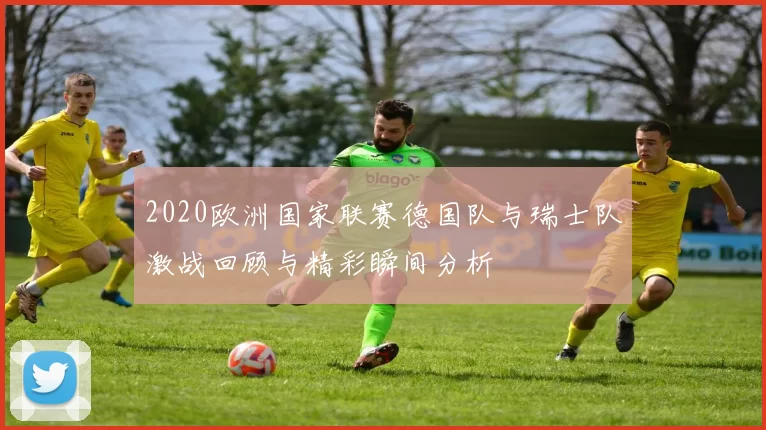 2020欧洲国家联赛德国队与瑞士队激战回顾与精彩瞬间分析