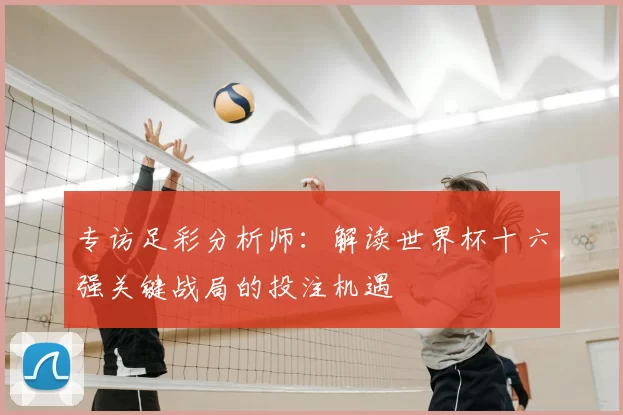 专访足彩分析师：解读世界杯十六强关键战局的投注机遇