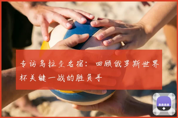 专访乌拉圭名宿:回顾俄罗斯世界杯关键一战的胜负手