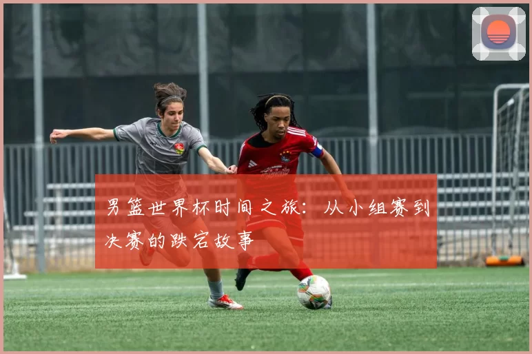 男篮世界杯时间之旅:从小组赛到决赛的跌宕故事