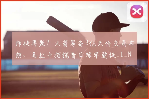 师徒再聚？火箭筹备3亿天价交易布朗，乌杜卡招揽昔日绿军爱徒_1_NBA_鹈鹕
