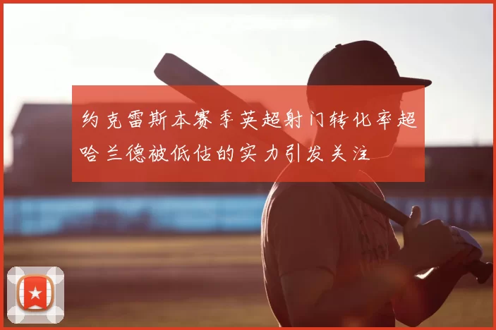 约克雷斯本赛季英超射门转化率超哈兰德被低估的实力引发关注