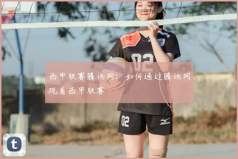 西甲联赛腾讯网:如何通过腾讯网观看西甲联赛