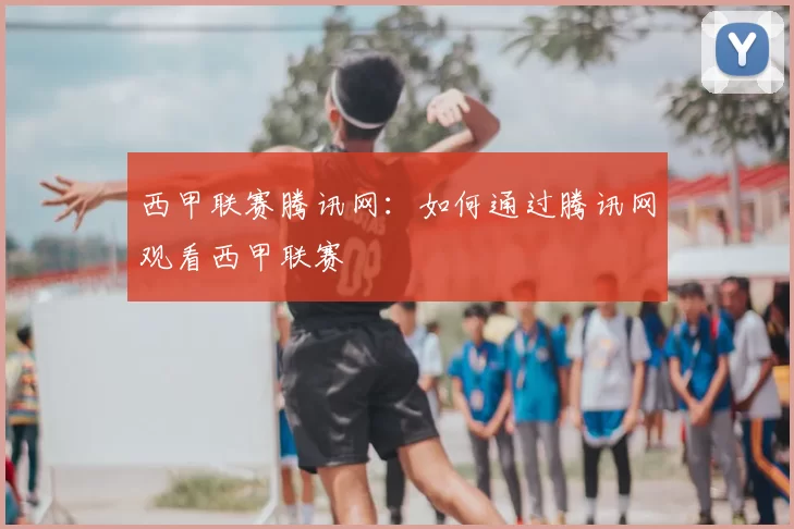 西甲联赛腾讯网：如何通过腾讯网观看西甲联赛