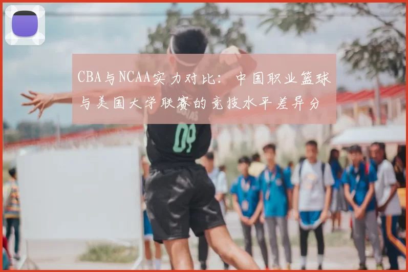 CBA与NCAA实力对比:中国职业篮球与美国大学联赛的竞技水平差异分析