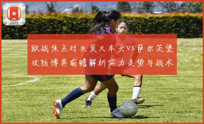 欧战焦点对决莫火车头vs萨尔茨堡攻防博弈前瞻解析实力走势与战术关键看点
