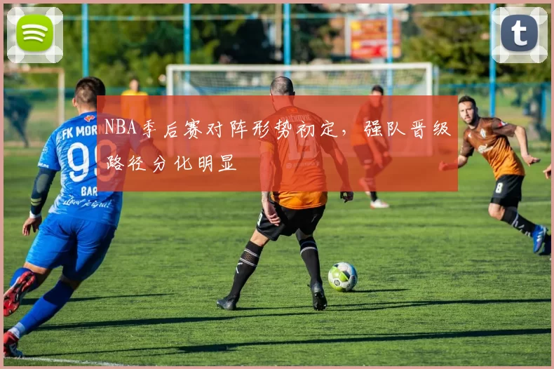 NBA季后赛对阵形势初定,强队晋级路径分化明显