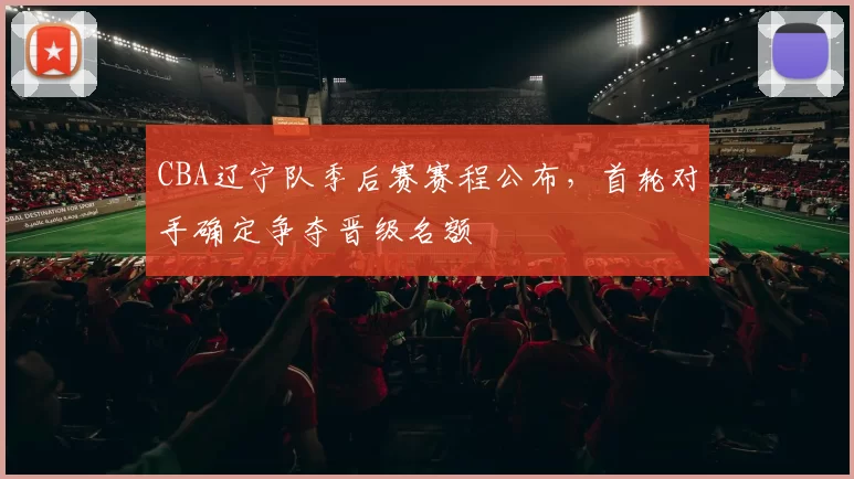 CBA辽宁队季后赛赛程公布，首轮对手确定争夺晋级名额