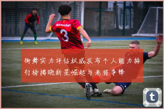 街舞实力评估权威发布个人能力排行榜揭晓新星崛起与老将争锋