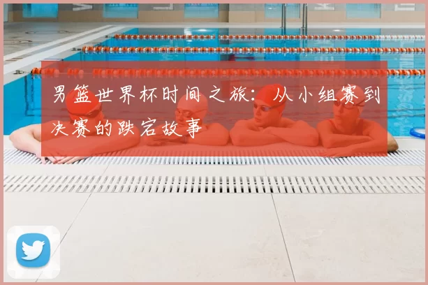 男篮世界杯时间之旅:从小组赛到决赛的跌宕故事