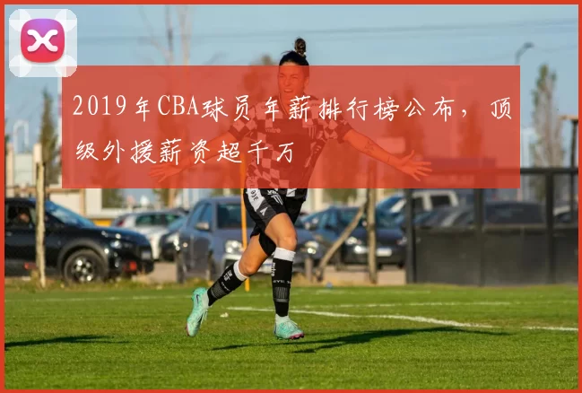 2019年CBA球员年薪排行榜公布,顶级外援薪资超千万