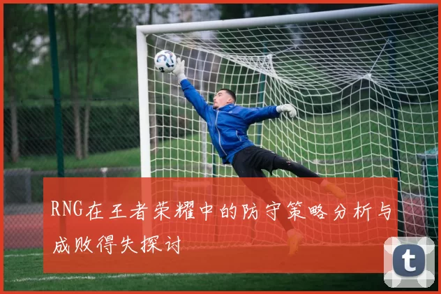 RNG在王者荣耀中的防守策略分析与成败得失探讨