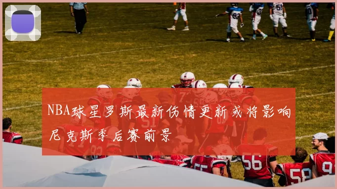 NBA球星罗斯最新伤情更新或将影响尼克斯季后赛前景