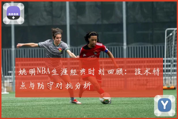 姚明NBA生涯经典时刻回顾:技术特点与防守对抗分析