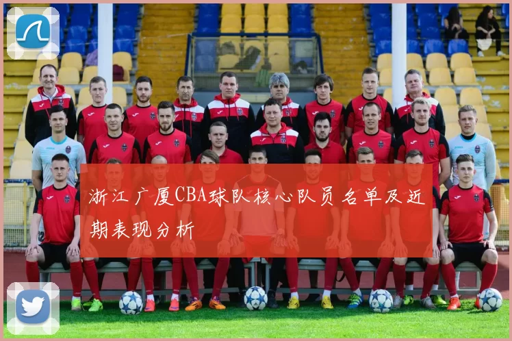 浙江广厦CBA球队核心队员名单及近期表现分析