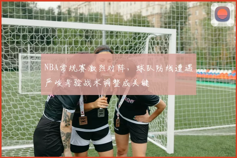NBA常规赛激烈对阵，球队防线遭遇严峻考验战术调整成关键