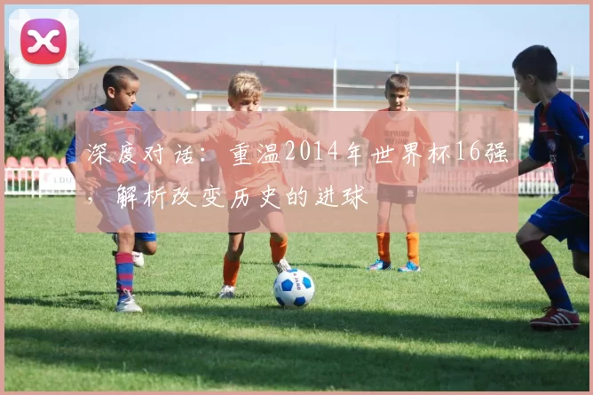 深度对话:重温2014年世界杯16强,解析改变历史的进球