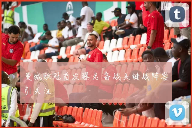 曼城欧冠首发曝光 备战关键战阵容引关注