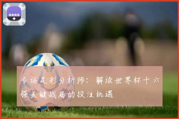 专访足彩分析师：解读世界杯十六强关键战局的投注机遇