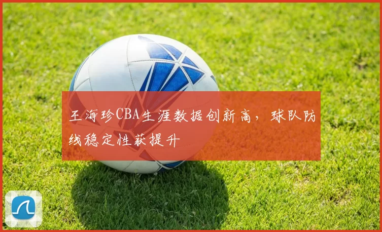 王海珍CBA生涯数据创新高，球队防线稳定性获提升