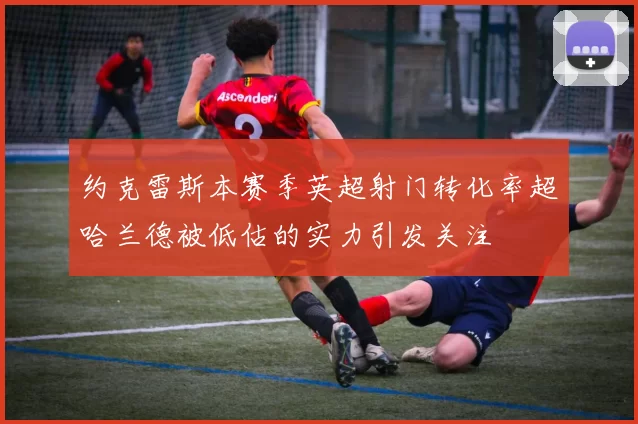 约克雷斯本赛季英超射门转化率超哈兰德被低估的实力引发关注