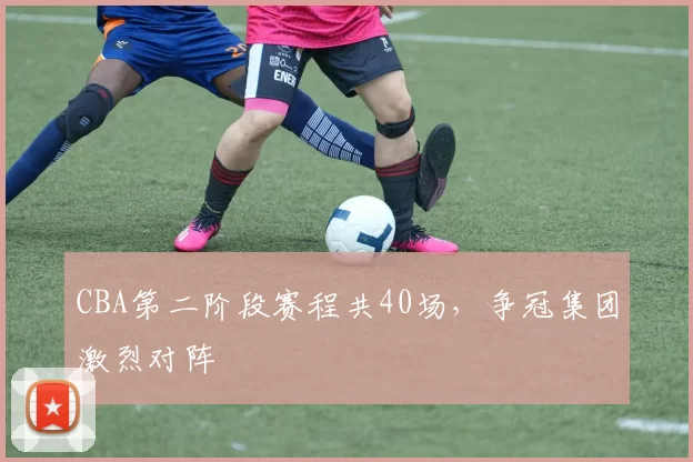 CBA第二阶段赛程共40场，争冠集团激烈对阵