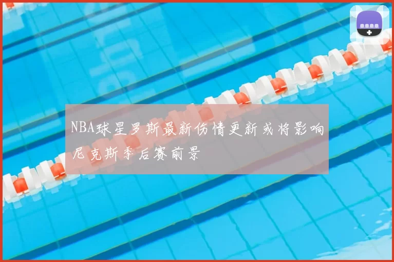NBA球星罗斯最新伤情更新或将影响尼克斯季后赛前景