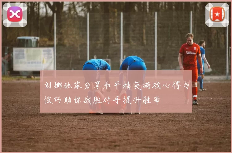刘娜独家分享和平精英游戏心得与技巧助你战胜对手提升胜率