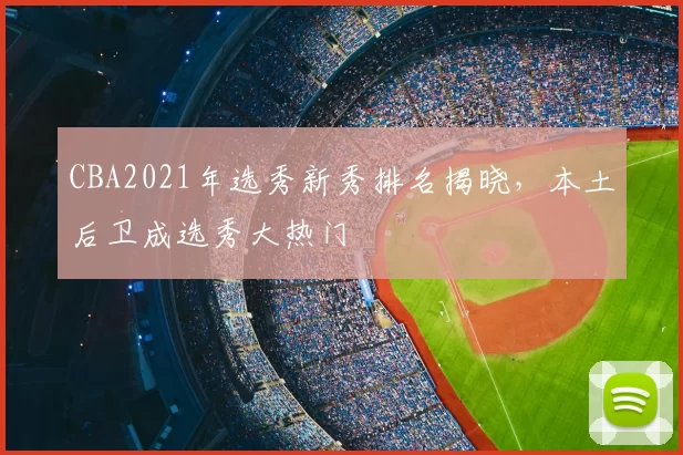 CBA2021年选秀新秀排名揭晓，本土后卫成选秀大热门
