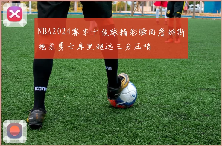 NBA2024赛季十佳球精彩瞬间詹姆斯绝杀勇士库里超远三分压哨