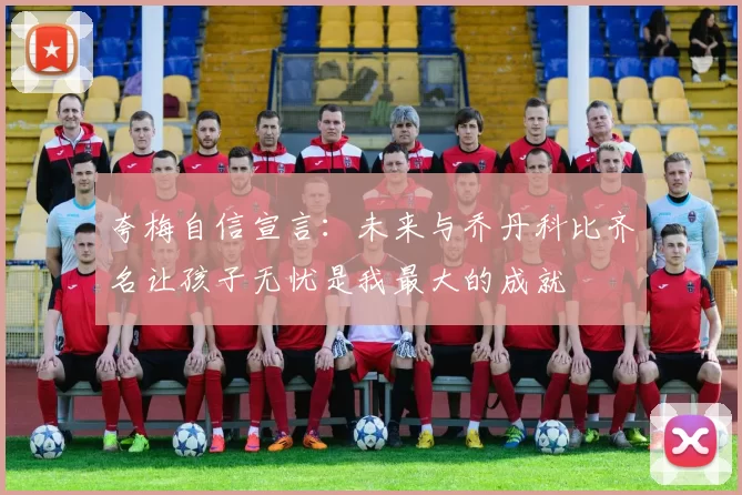 夸梅自信宣言：未来与乔丹科比齐名让孩子无忧是我最大的成就