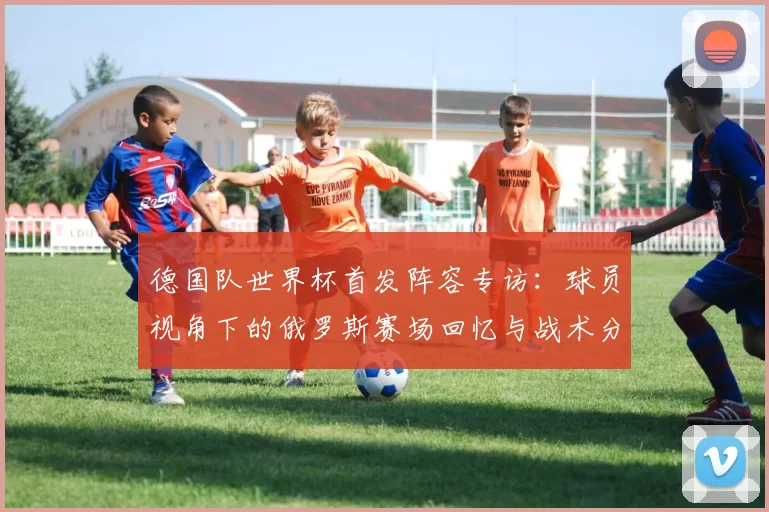 德国队世界杯首发阵容专访:球员视角下的俄罗斯赛场回忆与战术分析