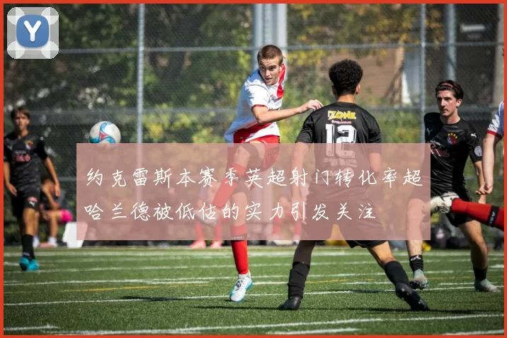 约克雷斯本赛季英超射门转化率超哈兰德被低估的实力引发关注