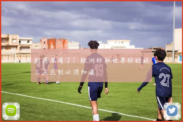 别再混淆了!欧洲杯和世界杯的这三点区别必须知道