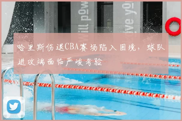 哈里斯伤退CBA赛场陷入困境,球队进攻端面临严峻考验
