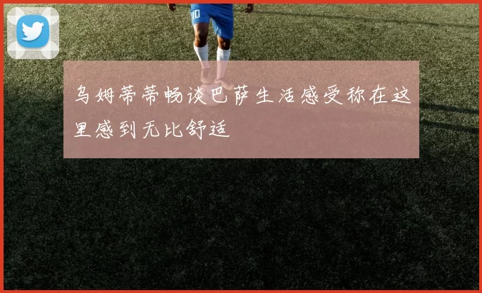 乌姆蒂蒂畅谈巴萨生活感受称在这里感到无比舒适