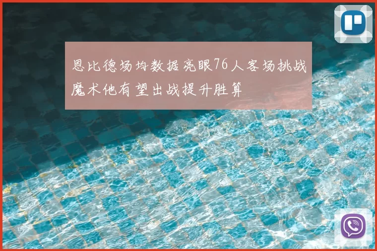 恩比德场均数据亮眼76人客场挑战魔术他有望出战提升胜算