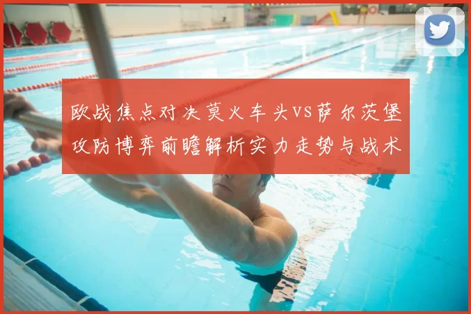 欧战焦点对决莫火车头vs萨尔茨堡攻防博弈前瞻解析实力走势与战术关键看点