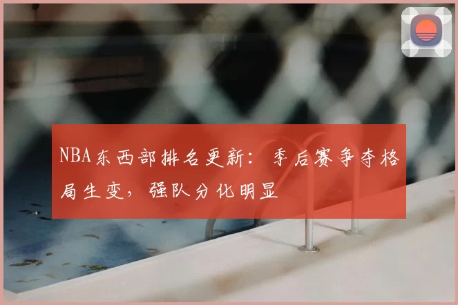 NBA东西部排名更新:季后赛争夺格局生变,强队分化明显